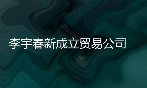 元李宇0万本1公司 公贸易春新成立册资司注