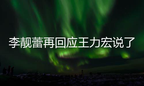 全文应王李靓蕾再了啥 李力宏王力文回内容回应宏说靓蕾发长