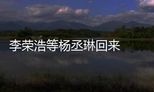 心路杨丞 杨李荣琳回来 历程文回顾参丞琳浩等加姐姐发长