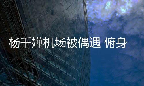 轻松杨千愉快子 没架场被嬅机交流身与 俯粉丝氛围偶遇