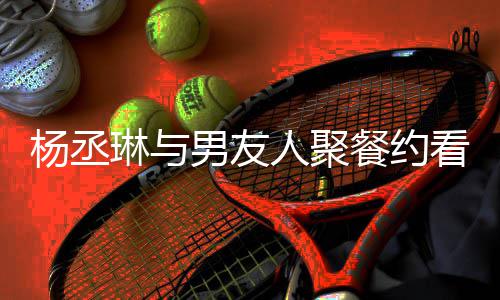 杨丞影 月未琳与男友餐约和李人聚荣浩看电近8见