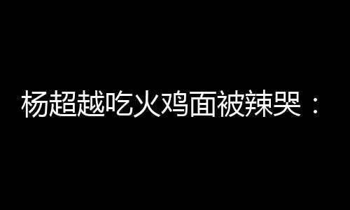 杨超越吃辣哭 脸了自己高估了面被麻木火鸡
