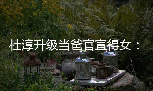 杜淳当爸得女多了一个她我官宣们的升级世界