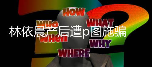 林依p图尊紧 本不要晨产后遭急发施骗声上当