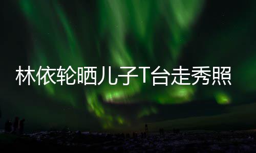 儿子儿有范林依轮晒T台走秀照 时尚帅气十分