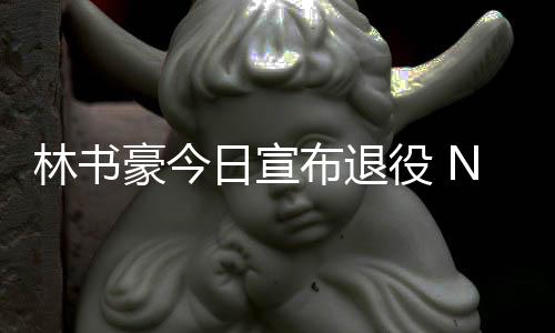 役 林书林疯再见微发文祝布退A官豪今日宣狂福