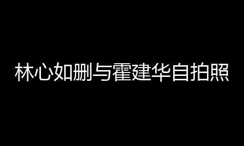 的吗与霍林心林心自拍照 感情如删如霍建华建华生变是真