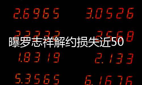 曝罗言合约已志祥0万个代解约近5近尾损失声