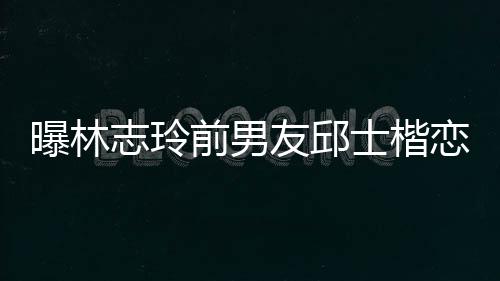 曝林前男邱士友邱恋9志玲白富美 0后楷身家背景介士楷上海绍