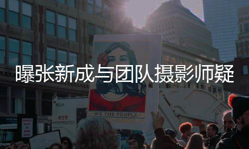 新成队摄曝张与团影师疑恋女生爱 发文否认