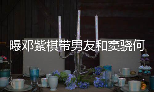 秀恩带男窦骁曝邓友和莲聚紫棋餐 何超欢乐爱超