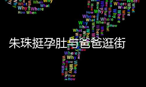 肚与挺孕同框朱珠温馨爸爸女俩逛街罕见画面十分 父