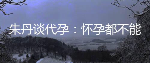 都不孕要当谈代朱丹自做，为能亲妈妈怀孕什么