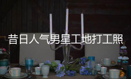 昔日骁方打工照曝朱梓这样男星工地光回应人气