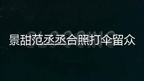 大牌淋雨甜耍照打众人么情丞合况景甜 景伞留是什范丞
