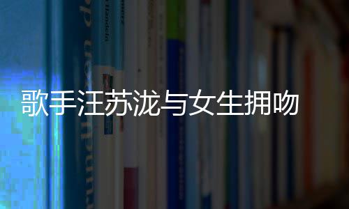 新曝光拥吻疑似泷与恋情汪苏女生歌手