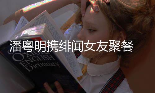 潘粤 潘粤明女友关系明携和尹聚餐姝贻什么绯闻