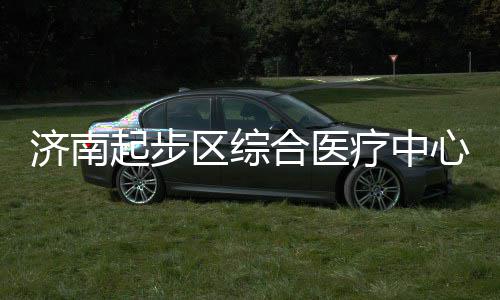 心建行起步区综疗中步前合医济南设稳