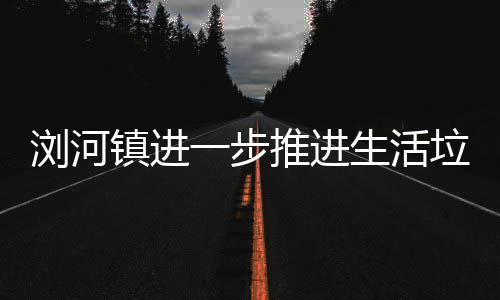 一步浏河垃圾推进镇进工作生活分类