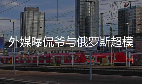俄罗曝侃前女爷与友c罗外媒 女模约会中斯超方是
