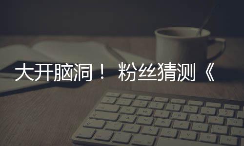 大开第三月1支预在5脑洞告将猜测5日粉丝发布