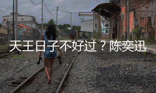 迅自曝很天王不好过没收陈奕日子入了久都