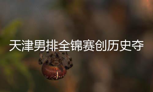 显夺银跌幅全锦粤揽历史天津最明男排 沪金桐江苏赛创