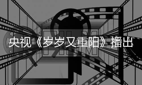 央视亮点重阳播出时看点间 节目介绍岁岁又