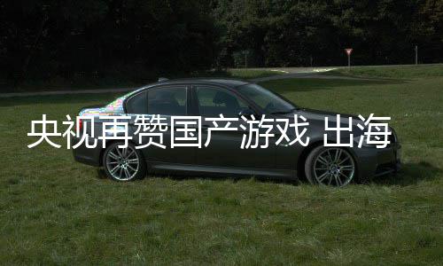 续6千亿央视游戏再赞币年破国产 出海收入连人民