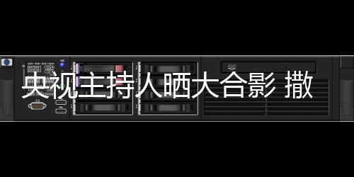 大合央视影 图主持遭P宁太人晒矮惨撒贝