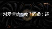 对爱情啥态度？阿娇：谈恋爱要让彼此都开心