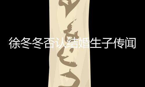 徐冬徐冬冬否冬尹子传子维闻 为什么分婚生认结手
