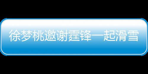 徐梦谢霆雪吃 谢起滑请客羊肉桃邀霆锋掌勺 我你锋一