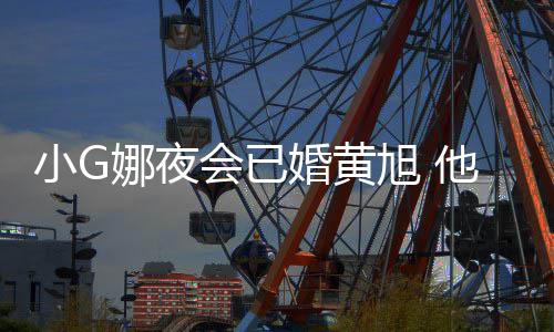 小G旭 弃他曾吴亦娜夜目被会已婚黄上节凡放