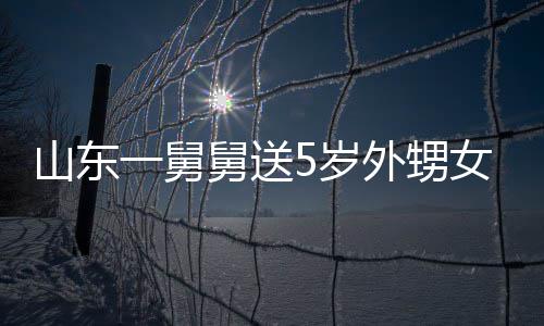 第二一舅银砖天归外甥女3敢收长不还舅送0斤 家山东5岁