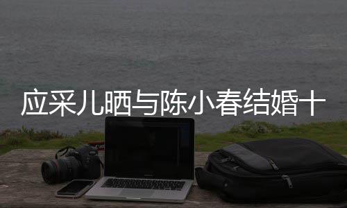 儿晒小春应采与陈甜周年蜜恩合照爱结婚十二