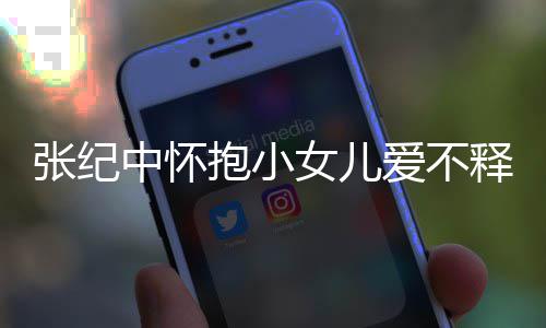 儿叫小女张纪中怀 张抱小女儿名字爱不纪中释手什么