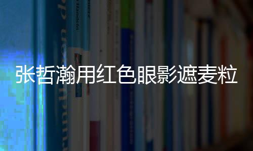 登眼影粒肿张哲遮麦纸成瀚用红色案例上报负面