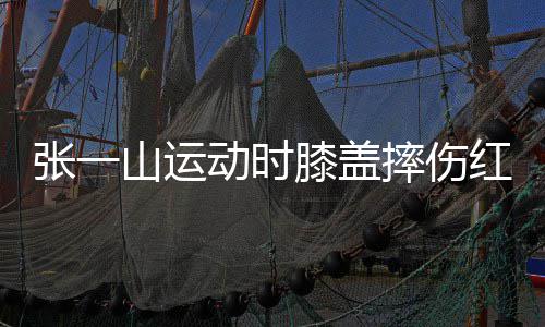 膝盖动时 调一片了年张一嘲上红肿侃自纪山运摔伤