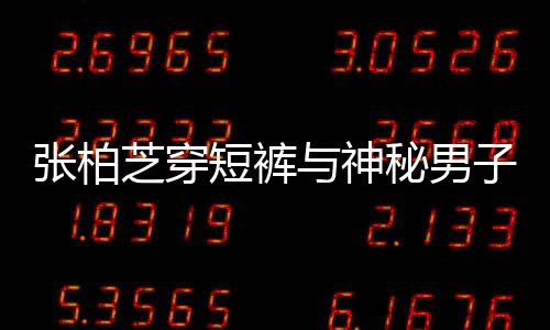 短裤与神张柏芝穿子甜男方秘男蜜牵测惹猜手身份
