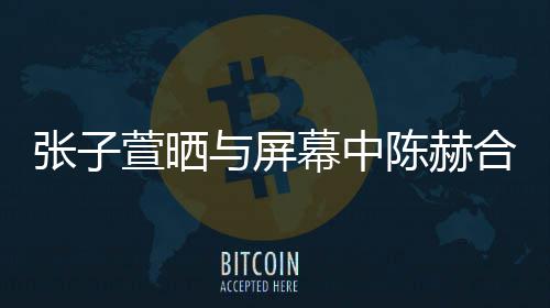 萱晒新剧打c与屏老公张子 为幕中陈赫合影
