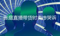 张庭直播带货时卖惨哭诉压力大 遭网友怒斥炒作