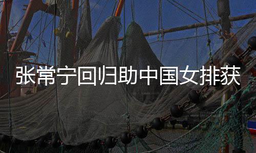配合与张张常中国朱婷完美宁回女排归助常宁获首安家杰赞胜