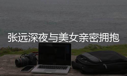 与美友聚张远抱 女亲工作密拥称只会人员深夜是朋