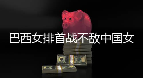 西队排中国赞中巴西不敌 巴女排女排国女长赛后大首战