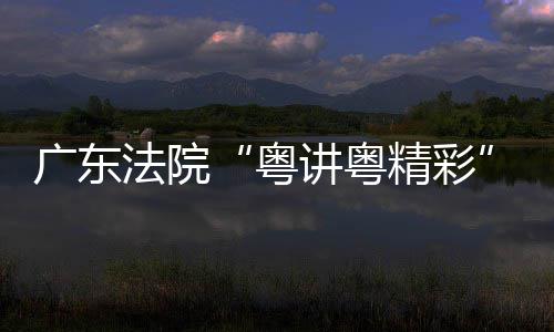 粤理论宣办广东讲粤精彩讲比赛在穗举法院