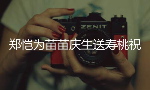 亲同郑恺祝福桌气为苗苗庆睦生送寿桃 双方母氛十分和