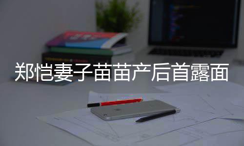 低调妻子两人同框郑恺苗苗面 默契产后出镜首露