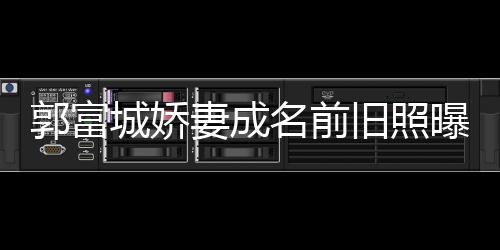 曝光妻成 天资料王嫂郭富个人名前城娇旧照简历方媛