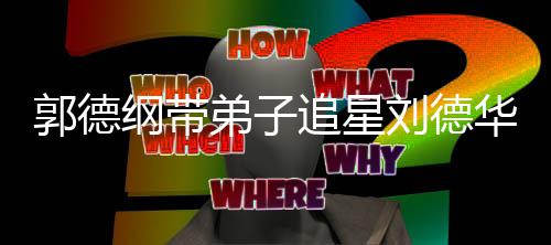 弟子弟狂刘德追星众徒郭德纲带慕华 喊羡
